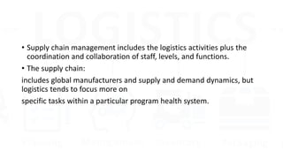 • Supply chain management includes the logistics activities plus the
coordination and collaboration of staff, levels, and functions.
• The supply chain:
includes global manufacturers and supply and demand dynamics, but
logistics tends to focus more on
specific tasks within a particular program health system.
 