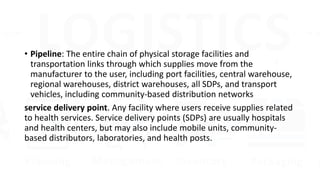 • Pipeline: The entire chain of physical storage facilities and
transportation links through which supplies move from the
manufacturer to the user, including port facilities, central warehouse,
regional warehouses, district warehouses, all SDPs, and transport
vehicles, including community-based distribution networks
service delivery point. Any facility where users receive supplies related
to health services. Service delivery points (SDPs) are usually hospitals
and health centers, but may also include mobile units, community-
based distributors, laboratories, and health posts.
 