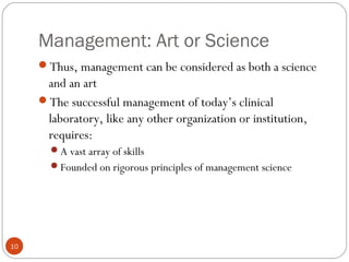 Management: Art or Science
10
Thus, management can be considered as both a science
and an art
The successful management of today’s clinical
laboratory, like any other organization or institution,
requires:
A vast array of skills
Founded on rigorous principles of management science
 
