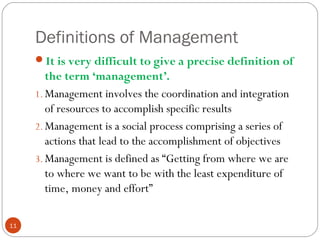 Definitions of Management
11
It is very difficult to give a precise definition of
the term ‘management’.
1. Management involves the coordination and integration
of resources to accomplish specific results
2. Management is a social process comprising a series of
actions that lead to the accomplishment of objectives
3. Management is defined as “Getting from where we are
to where we want to be with the least expenditure of
time, money and effort”
 