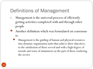 Definitions of Management
12
4. Management is the universal process of efficiently
getting activities completed with and through other
people
 Another definition which was formulated on consensus
is:
 Management is the guiding of human and physical resources
into dynamic organization units that achieve their objectives
to the satisfaction of those served and with a high degree of
morale and sense of attainment on the part of those rendering
the service
 