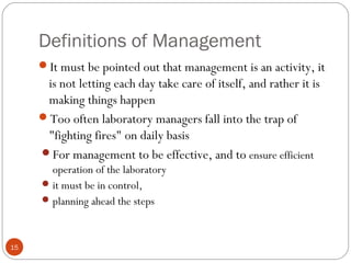 Definitions of Management
15
It must be pointed out that management is an activity, it
is not letting each day take care of itself, and rather it is
making things happen
Too often laboratory managers fall into the trap of
"fighting fires" on daily basis
For management to be effective, and to ensure efficient
operation of the laboratory
it must be in control,
planning ahead the steps
 