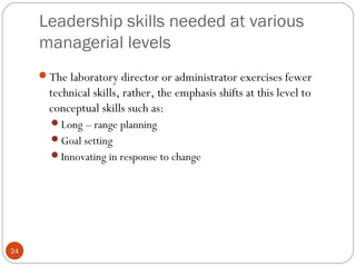 Leadership skills needed at various
managerial levels
24
The laboratory director or administrator exercises fewer
technical skills, rather, the emphasis shifts at this level to
conceptual skills such as:
Long – range planning
Goal setting
Innovating in response to change
 