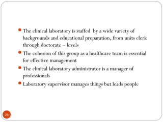 26
The clinical laboratory is staffed by a wide variety of
backgrounds and educational preparation, from units clerk
through doctorate – levels
The cohesion of this group as a healthcare team is essential
for effective management
The clinical laboratory administrator is a manager of
professionals
Laboratory supervisor manages things but leads people
 