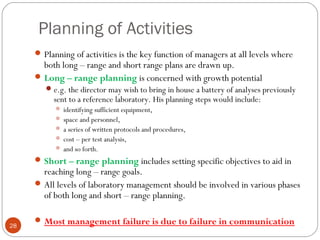 Planning of Activities
28
Planning of activities is the key function of managers at all levels where
both long – range and short range plans are drawn up.
Long – range planning is concerned with growth potential
e.g. the director may wish to bring in house a battery of analyses previously
sent to a reference laboratory. His planning steps would include:
 identifying sufficient equipment,
 space and personnel,
 a series of written protocols and procedures,
 cost – per test analysis,
 and so forth.
Short – range planning includes setting specific objectives to aid in
reaching long – range goals.
All levels of laboratory management should be involved in various phases
of both long and short – range planning.
Most management failure is due to failure in communication
 