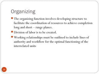 Organizing
29
The organizing function involves developing structure to
facilitate the coordination of resources to achieve completion
long and short – range planes.
Division of labor is to be created.
Working relationships must be outlined to include lines of
authority and workflow for the optimal functioning of the
interrelated units
 