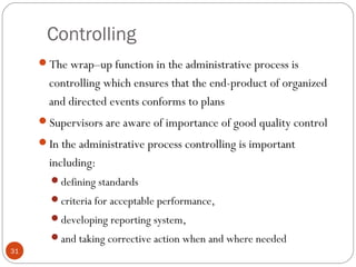 Controlling
31
The wrap–up function in the administrative process is
controlling which ensures that the end-product of organized
and directed events conforms to plans
Supervisors are aware of importance of good quality control
In the administrative process controlling is important
including:
defining standards
criteria for acceptable performance,
developing reporting system,
and taking corrective action when and where needed
 