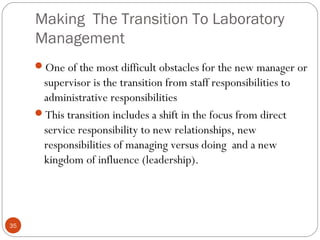 Making The Transition To Laboratory
Management
35
One of the most difficult obstacles for the new manager or
supervisor is the transition from staff responsibilities to
administrative responsibilities
This transition includes a shift in the focus from direct
service responsibility to new relationships, new
responsibilities of managing versus doing and a new
kingdom of influence (leadership).
 