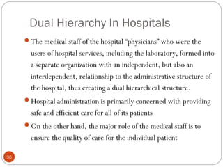 Dual Hierarchy In Hospitals
36
The medical staff of the hospital “physicians” who were the
users of hospital services, including the laboratory, formed into
a separate organization with an independent, but also an
interdependent, relationship to the administrative structure of
the hospital, thus creating a dual hierarchical structure.
Hospital administration is primarily concerned with providing
safe and efficient care for all of its patients
On the other hand, the major role of the medical staff is to
ensure the quality of care for the individual patient
 