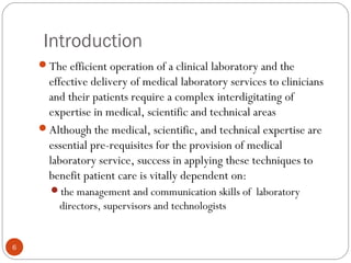 Introduction
6
The efficient operation of a clinical laboratory and the
effective delivery of medical laboratory services to clinicians
and their patients require a complex interdigitating of
expertise in medical, scientific and technical areas
Although the medical, scientific, and technical expertise are
essential pre-requisites for the provision of medical
laboratory service, success in applying these techniques to
benefit patient care is vitally dependent on:
the management and communication skills of laboratory
directors, supervisors and technologists
 