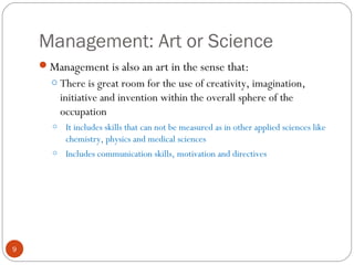 Management: Art or Science
9
Management is also an art in the sense that:
o There is great room for the use of creativity, imagination,
initiative and invention within the overall sphere of the
occupation
o It includes skills that can not be measured as in other applied sciences like
chemistry, physics and medical sciences
o Includes communication skills, motivation and directives
 