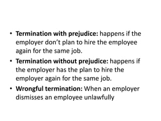 • Termination with prejudice: happens if the
employer don’t plan to hire the employee
again for the same job.
• Termination without prejudice: happens if
the employer has the plan to hire the
employer again for the same job.
• Wrongful termination: When an employer
dismisses an employee unlawfully
 