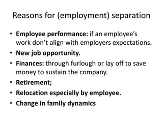 Reasons for (employment) separation
• Employee performance: if an employee’s
work don’t align with employers expectations.
• New job opportunity.
• Finances: through furlough or lay off to save
money to sustain the company.
• Retirement;
• Relocation especially by employee.
• Change in family dynamics
 