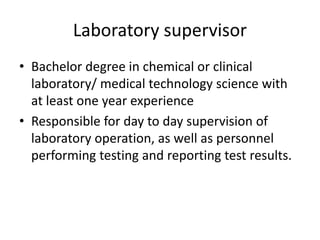 Laboratory supervisor
• Bachelor degree in chemical or clinical
laboratory/ medical technology science with
at least one year experience
• Responsible for day to day supervision of
laboratory operation, as well as personnel
performing testing and reporting test results.
 