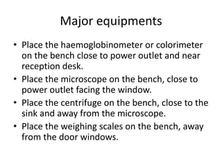 Major equipments
• Place the haemoglobinometer or colorimeter
on the bench close to power outlet and near
reception desk.
• Place the microscope on the bench, close to
power outlet facing the window.
• Place the centrifuge on the bench, close to the
sink and away from the microscope.
• Place the weighing scales on the bench, away
from the door windows.
 