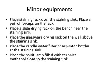 Minor equipments
• Place staining rack over the staining sink. Place a
pair of forceps on the rack.
• Place a slide drying rack on the bench near the
staining sink.
• Place the glassware drying rack on the wall above
the staining sink.
• Place the candle water filter or aspirator bottles
at the staining sink.
• Place the spirit lamp filled with technical
methanol close to the staining sink.
 