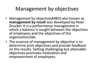 Management by objectives
• Management by objective(MBO) also known as
management by result was developed by Peter
Drucker. It is a performance management in
which a balance is sought between the objectives
of employees and the objectives of the
organization/lab.
• The essence of management by objective is to
determine joint objectives and provide feedback
on the results. Setting challenging but attainable
objectives promotes motivation and
empowerment of employees.
 