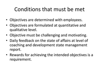Conditions that must be met
• Objectives are determined with employees.
• Objectives are formulated at quantitative and
qualitative level.
• Objective must be challenging and motivating.
• Daily feedback on the state of affairs at level of
coaching and development state management
report.
• Rewards for achieving the intended objectives is a
requirement.
 