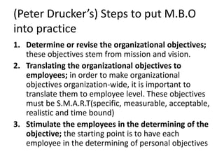 (Peter Drucker’s) Steps to put M.B.O
into practice
1. Determine or revise the organizational objectives;
these objectives stem from mission and vision.
2. Translating the organizational objectives to
employees; in order to make organizational
objectives organization-wide, it is important to
translate them to employee level. These objectives
must be S.M.A.R.T(specific, measurable, acceptable,
realistic and time bound)
3. Stimulate the employees in the determining of the
objective; the starting point is to have each
employee in the determining of personal objectives
 
