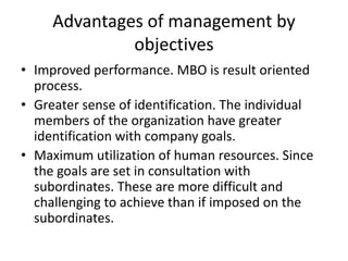 Advantages of management by
objectives
• Improved performance. MBO is result oriented
process.
• Greater sense of identification. The individual
members of the organization have greater
identification with company goals.
• Maximum utilization of human resources. Since
the goals are set in consultation with
subordinates. These are more difficult and
challenging to achieve than if imposed on the
subordinates.
 