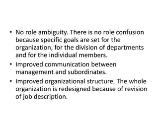 • No role ambiguity. There is no role confusion
because specific goals are set for the
organization, for the division of departments
and for the individual members.
• Improved communication between
management and subordinates.
• Improved organizational structure. The whole
organization is redesigned because of revision
of job description.
 
