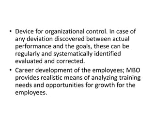 • Device for organizational control. In case of
any deviation discovered between actual
performance and the goals, these can be
regularly and systematically identified
evaluated and corrected.
• Career development of the employees; MBO
provides realistic means of analyzing training
needs and opportunities for growth for the
employees.
 