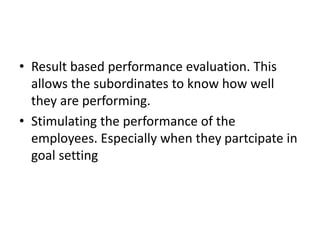 • Result based performance evaluation. This
allows the subordinates to know how well
they are performing.
• Stimulating the performance of the
employees. Especially when they partcipate in
goal setting
 