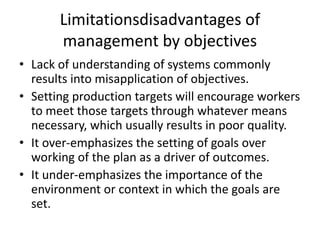 Limitationsdisadvantages of
management by objectives
• Lack of understanding of systems commonly
results into misapplication of objectives.
• Setting production targets will encourage workers
to meet those targets through whatever means
necessary, which usually results in poor quality.
• It over-emphasizes the setting of goals over
working of the plan as a driver of outcomes.
• It under-emphasizes the importance of the
environment or context in which the goals are
set.
 