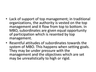 • Lack of support of top management; in traditional
organizations, the authority is vested on the top
management and it flow from top to bottom. In
MBO, subordinates are given equal opportunity
of participation which is resented by top
management.
• Resentful attitudes of subordinates towards the
system of MBO. This happens when setting goals.
They may be under pressure with the
management and the objectives which are set
may be unrealistically to high or rigid.
 