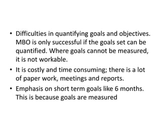 • Difficulties in quantifying goals and objectives.
MBO is only successful if the goals set can be
quantified. Where goals cannot be measured,
it is not workable.
• It is costly and time consuming; there is a lot
of paper work, meetings and reports.
• Emphasis on short term goals like 6 months.
This is because goals are measured
 