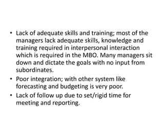 • Lack of adequate skills and training; most of the
managers lack adequate skills, knowledge and
training required in interpersonal interaction
which is required in the MBO. Many managers sit
down and dictate the goals with no input from
subordinates.
• Poor integration; with other system like
forecasting and budgeting is very poor.
• Lack of follow up due to set/rigid time for
meeting and reporting.
 