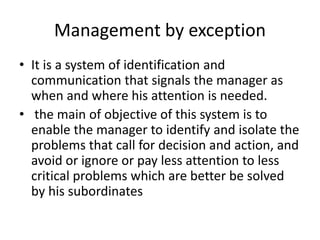 Management by exception
• It is a system of identification and
communication that signals the manager as
when and where his attention is needed.
• the main of objective of this system is to
enable the manager to identify and isolate the
problems that call for decision and action, and
avoid or ignore or pay less attention to less
critical problems which are better be solved
by his subordinates
 