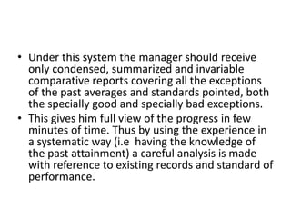 • Under this system the manager should receive
only condensed, summarized and invariable
comparative reports covering all the exceptions
of the past averages and standards pointed, both
the specially good and specially bad exceptions.
• This gives him full view of the progress in few
minutes of time. Thus by using the experience in
a systematic way (i.e having the knowledge of
the past attainment) a careful analysis is made
with reference to existing records and standard of
performance.
 