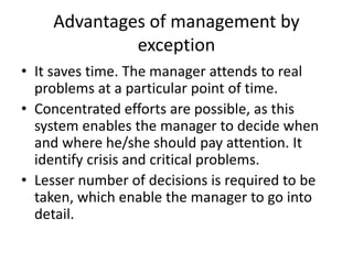 Advantages of management by
exception
• It saves time. The manager attends to real
problems at a particular point of time.
• Concentrated efforts are possible, as this
system enables the manager to decide when
and where he/she should pay attention. It
identify crisis and critical problems.
• Lesser number of decisions is required to be
taken, which enable the manager to go into
detail.
 