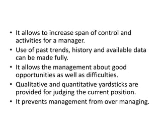 • It allows to increase span of control and
activities for a manager.
• Use of past trends, history and available data
can be made fully.
• It allows the management about good
opportunities as well as difficulties.
• Qualitative and quantitative yardsticks are
provided for judging the current position.
• It prevents management from over managing.
 