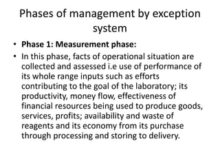 Phases of management by exception
system
• Phase 1: Measurement phase:
• In this phase, facts of operational situation are
collected and assessed i.e use of performance of
its whole range inputs such as efforts
contributing to the goal of the laboratory; its
productivity, money flow, effectiveness of
financial resources being used to produce goods,
services, profits; availability and waste of
reagents and its economy from its purchase
through processing and storing to delivery.
 