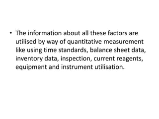 • The information about all these factors are
utilised by way of quantitative measurement
like using time standards, balance sheet data,
inventory data, inspection, current reagents,
equipment and instrument utilisation.
 