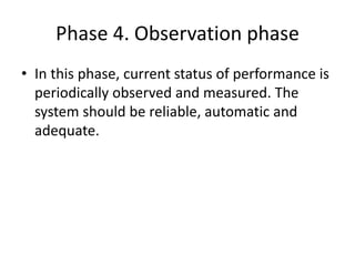 Phase 4. Observation phase
• In this phase, current status of performance is
periodically observed and measured. The
system should be reliable, automatic and
adequate.
 