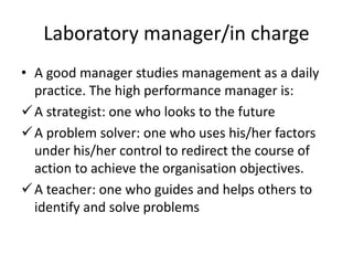 Laboratory manager/in charge
• A good manager studies management as a daily
practice. The high performance manager is:
A strategist: one who looks to the future
A problem solver: one who uses his/her factors
under his/her control to redirect the course of
action to achieve the organisation objectives.
A teacher: one who guides and helps others to
identify and solve problems
 