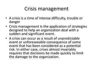 Crisis management
• A crisis is a time of intense difficulty, trouble or
danger
• Crisis management Is the application of strategies
designed to help an organization deal with a
sudden and significant event.
• A crisis can occur as a result of unpredictable
event or unforeseeable consequence of some
event that has been considered as a potential
risk. In either case, crises almost invariably
requires that decisions be made quickly to limit
the damage to the organization.
 