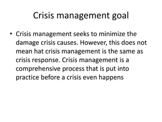 Crisis management goal
• Crisis management seeks to minimize the
damage crisis causes. However, this does not
mean hat crisis management is the same as
crisis response. Crisis management is a
comprehensive process that is put into
practice before a crisis even happens
 