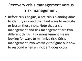 Recovery crisis management versus
risk management
• Before crisis begins, a pre crisis planning aims
to identify risk and then find ways to mitigate
or lessen those risks. Note that crisis
management and risk management are two
different things. Risk management means
looking for ways to minimize risk. Crisis
management involves ways to figure out how
to respond when an incident does occur
 