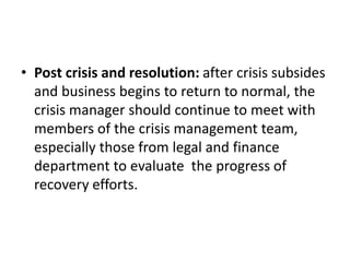 • Post crisis and resolution: after crisis subsides
and business begins to return to normal, the
crisis manager should continue to meet with
members of the crisis management team,
especially those from legal and finance
department to evaluate the progress of
recovery efforts.
 