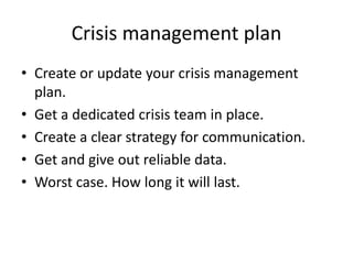 Crisis management plan
• Create or update your crisis management
plan.
• Get a dedicated crisis team in place.
• Create a clear strategy for communication.
• Get and give out reliable data.
• Worst case. How long it will last.
 