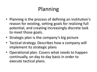 Planning
• Planning is the process of defining an institution's
reason for existing, setting goals for realizing full
potential, and creating increasingly discrete task
to meet those goals.
• Strategic plan is the company’s big picture
• Tactical strategy. Describes how a company will
implement its strategic plans
• Operational plan. Covers what needs to happen
continually, on day to day basis in order to
execute tactical plans.
 
