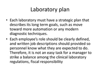 Laboratory plan
• Each laboratory must have a strategic plan that
describes its long term goals, such as move
toward more automation or any modern
diagnostic techniques.
• Each employee’s role should be clearly defined,
and written job descriptions should provided so
personnel know what they are expected to do.
Therefore, it is not an easy task for a manager to
strike a balance among the clinical laboratory
regulations, fiscal responsibility
 