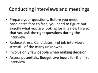 Conducting interviews and meetings
• Prepare your questions. Before you meet
candidates face to face, you need to figure out
exactly what you are looking for in a new hire so
that you ask the right questions during the
interview.
• Reduce stress. Candidates find job interviews
stressful of the many unknowns.
• Involve only few people when making decision
• Assess potentials. Budget two hours for the first
interview.
 