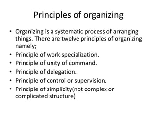 Principles of organizing
• Organizing is a systematic process of arranging
things. There are twelve principles of organizing
namely;
• Principle of work specialization.
• Principle of unity of command.
• Principle of delegation.
• Principle of control or supervision.
• Principle of simplicity(not complex or
complicated structure)
 