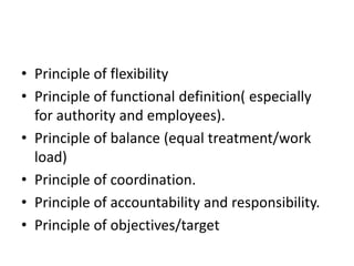 • Principle of flexibility
• Principle of functional definition( especially
for authority and employees).
• Principle of balance (equal treatment/work
load)
• Principle of coordination.
• Principle of accountability and responsibility.
• Principle of objectives/target
 