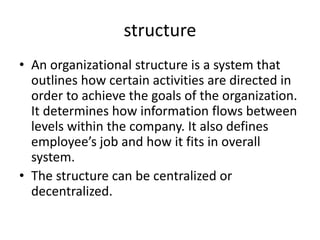 structure
• An organizational structure is a system that
outlines how certain activities are directed in
order to achieve the goals of the organization.
It determines how information flows between
levels within the company. It also defines
employee’s job and how it fits in overall
system.
• The structure can be centralized or
decentralized.
 